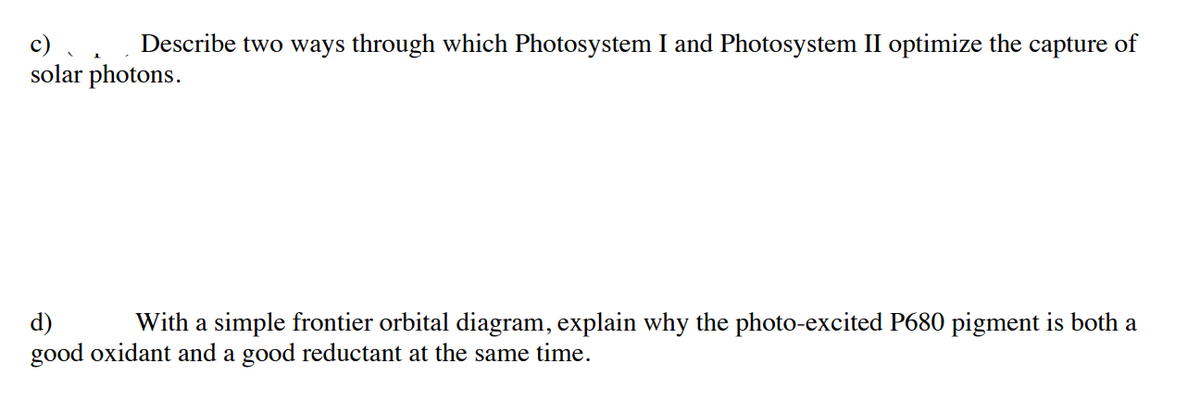 c) .
solar photons.
Describe two ways through which Photosystem I and Photosystem II optimize the capture of
d)
good oxidant and a good reductant at the same time.
With a simple frontier orbital diagram, explain why the photo-excited P680 pigment is both a
