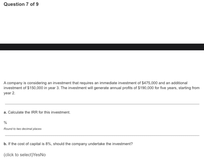 Question 7 of 9
A company is considering an investment that requires an immediate investment of $475,000 and an additional
investment of $150,000 in year 3. The investment will generate annual profits of $190,000 for five years, starting from
year 2.
a. Calculate the IRR for this investment.
%
Round to two decimal places
b. If the cost of capital is 8%, should the company undertake the investment?
(click to select)YesNo
