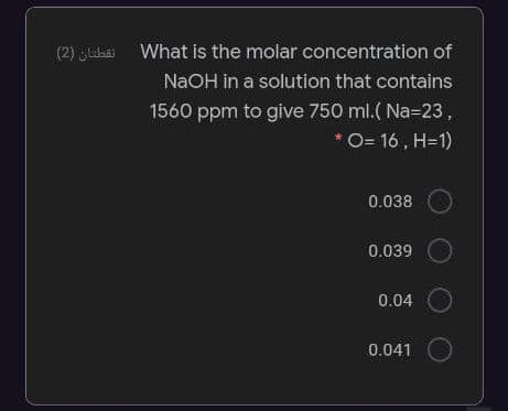 (2) uihai
What is the molar concentration of
NaOH in a solution that contains
1560 ppm to give 750 ml.( Na=23,
O= 16 , H=1)
0.038
0.039
0.04
0.041
