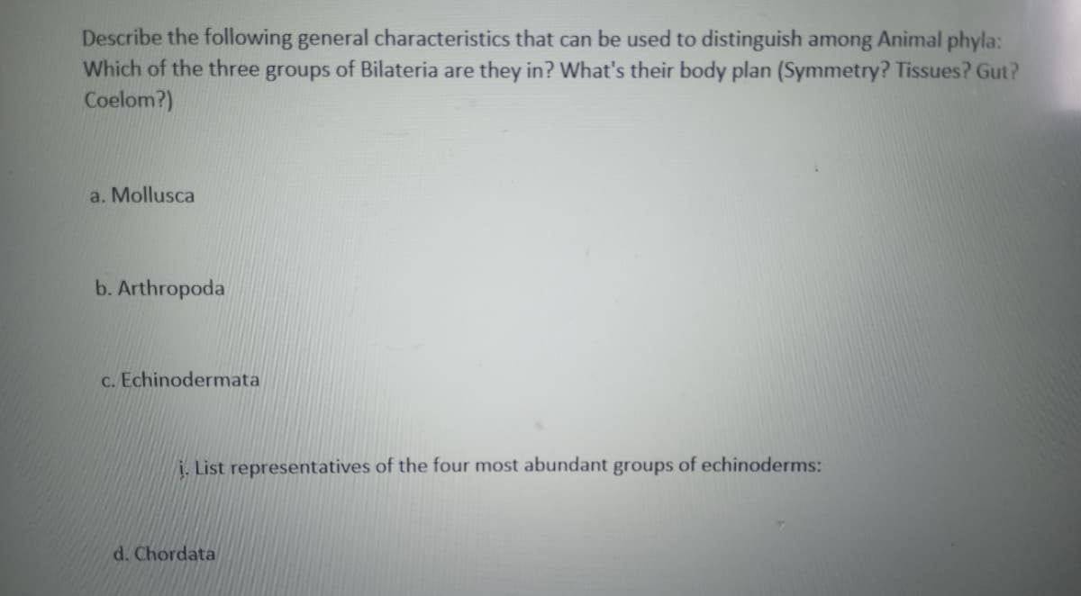Describe the following general characteristics that can be used to distinguish among Animal phyla:
Which of the three groups of Bilateria are they in? What's their body plan (Symmetry? Tissues? Gut?
Coelom?)
a. Mollusca
b. Arthropoda
c. Echinodermata
. List representatives of the four most abundant groups of echinoderms:
d. Chordata
