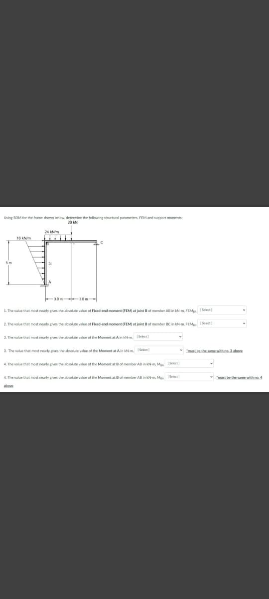 Using SOM for the frame shown below, determine the following structural parameters, FEM and support moments;
20 kN
24 kNim
31
3.0 m 30 m-
1. The value that most nearly gives the absolute value of Fixed-end moment (FEM) at joint B of member AB in kN-m, FEMpa (Select)
2. The value that most nearly gives the absolute value of Fixed-end moment (FEM) at joint Bof member BC in kN-m. FEMpc (Select)
3. The value that most nearly gives the absolute value of the Moment at A in kN-m. 1 Select)
3. The value that most nearty gives the absolute value of the Moment at A in kNm Select)
* must be the same with no. 3 above
4. The value that most nearly gives the absolute value of the Moment at Bof member AB in kN-m, Maa [Select]
4. The value that most nearly gives the absolute value of the Moment at B of member AB in kN-m, Maa [Select]
* "must be the same with no. 4
