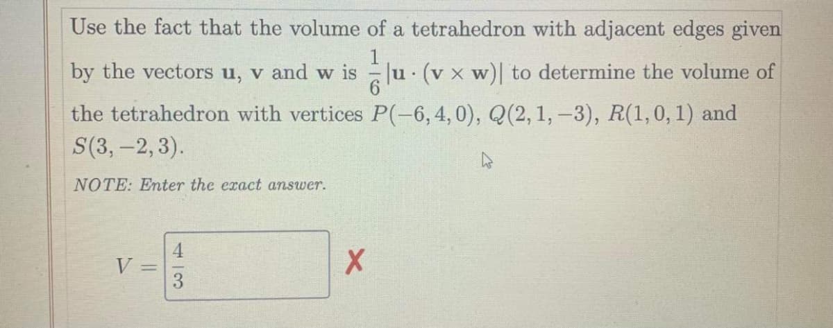 Use the fact that the volume of a tetrahedron with adjacent edges given
by the vectors u, v and w is
Ju. (v x w)| to determine the volume of
the tetrahedron with vertices P(-6,4,0), Q(2,1, -3), R(1,0, 1) and
S(3, -2,3).
NOTE: Enter the exact answer.
V

