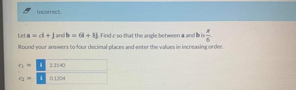 Incorrect.
Let a = ci +j and b = 6i + 8j. Find c so that the angle between a and b is-.
Round your answers to four decimal places and enter the values in increasing order.
C1 =
i
2.3140
C2 =
i
0.1204
