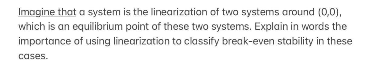 Imagine that a system is the linearization of two systems around (0,0),
which is an equilibrium point of these two systems. Explain in words the
importance of using linearization to classify break-even stability in these
cases.

