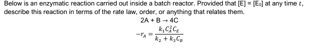 Below is an enzymatic reaction carried out inside a batch reactor. Provided that [E] = [Es] at any time t,
describe this reaction in terms of the rate law, order, or anything that relates them.
2A +B → 4C
k, C; CE
-TA =
k2 + k3CB
