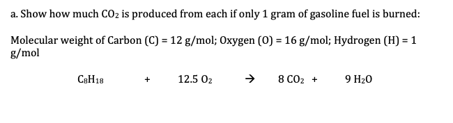 a. Show how much CO2 is produced from each if only 1 gram of gasoline fuel is burned:
Molecular weight of Carbon (C) = 12 g/mol; Oxygen (0) = 16 g/mol; Hydrogen (H) = 1
g/mol
C8H18
12.5 02
8 CO2 +
9 H20
+
