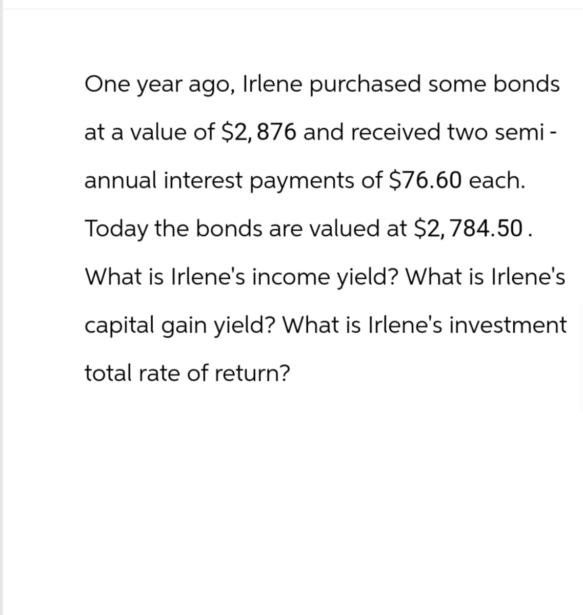 One year ago, Irlene purchased some bonds
at a value of $2,876 and received two semi-
annual interest payments of $76.60 each.
Today the bonds are valued at $2,784.50.
What is Irlene's income yield? What is Irlene's
capital gain yield? What is Irlene's investment
total rate of return?