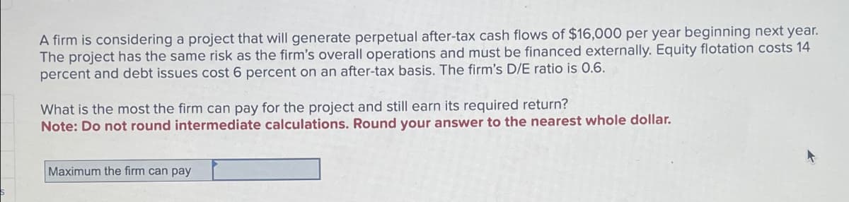 A firm is considering a project that will generate perpetual after-tax cash flows of $16,000 per year beginning next year.
The project has the same risk as the firm's overall operations and must be financed externally. Equity flotation costs 14
percent and debt issues cost 6 percent on an after-tax basis. The firm's D/E ratio is 0.6.
What is the most the firm can pay for the project and still earn its required return?
Note: Do not round intermediate calculations. Round your answer to the nearest whole dollar.
Maximum the firm can pay