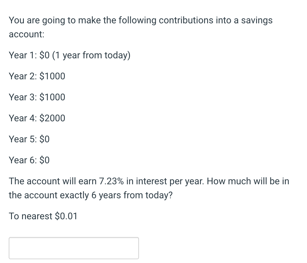 You are going to make the following contributions into a savings
account:
Year 1: $0 (1 year from today)
Year 2: $1000
Year 3: $1000
Year 4: $2000
Year 5: $0
Year 6: $0
The account will earn 7.23% in interest per year. How much will be in
the account exactly 6 years from today?
To nearest $0.01