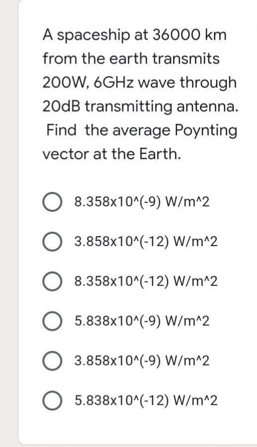 A spaceship at 36000 km
from the earth transmits
200W, 6GHz wave through
20dB transmitting antenna.
Find the average Poynting
vector at the Earth.
O 8.358x10^(-9) W/m^2
O 3.858x10^(-12) W/m^2
O 8.358x10^(-12) W/m^2
O5.838x10^(-9) W/m^2
O 3.858x10^(-9) W/m^2
O 5.838x10^(-12) W/m^2