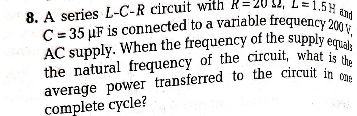 8. A series L-C-R circuit with R= 20 32, L=1.5 H and
C=35 µF is connected to a variable frequency 200 V,
AC supply. When the frequency of the supply equals
the natural frequency of the circuit, what is the
average power transferred to the circuit in one
complete cycle?
20