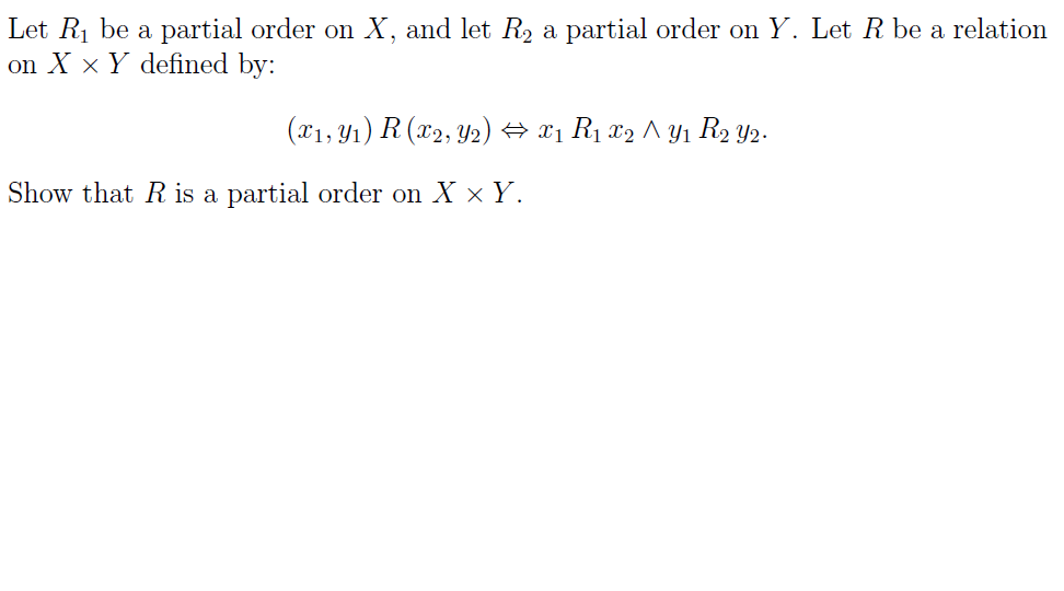 Let R1 be a partial order on X, and let R2 a partial order on Y. Let R be a relation
on X x Y defined by:
(x1, Y1) R (x2, Y2) → x1 R1 x2 ^ Yı R2 Y2-
Show that R is a partial order on X × Y.
