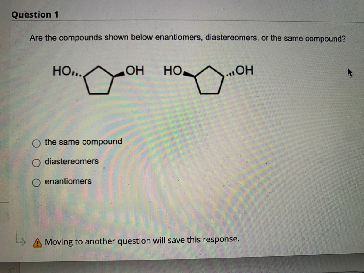 Question 1
Are the compounds shown below enantiomers, diastereomers, or the same compound?
HO...
OH HO
OH
the same compound
diastereomers
enantiomers
A Moving to another question will save this response.