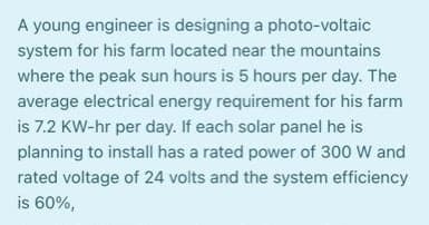 A young engineer is designing a photo-voltaic
system for his farm located near the mountains
where the peak sun hours is 5 hours per day. The
average electrical energy requirement for his farm
is 7.2 KW-hr per day. If each solar panel he is
planning to install has a rated power of 300 W and
rated voltage of 24 volts and the system efficiency
is 60%,
