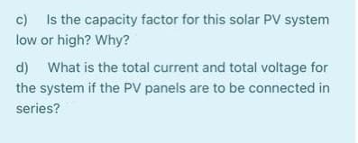 c) Is the capacity factor for this solar PV system
low or high? Why?
d) What is the total current and total voltage for
the system if the PV panels are to be connected in
series?
