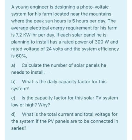 A young engineer is designing a photo-voltaic
system for his farm located near the mountains
where the peak sun hours is 5 hours per day. The
average electrical energy requirement for his farm
is 7.2 KW-hr per day. If each solar panel he is
planning to install has a rated power of 300 W and
rated voltage of 24 volts and the system efficiency
is 60%,
a) Calculate the number of solar panels he
needs to install.
b) What is the daily capacity factor for this
system?
c) Is the capacity factor for this solar PV system
low or high? Why?
d) What is the total current and total voltage for
the system if the PV panels are to be connected in
series?
