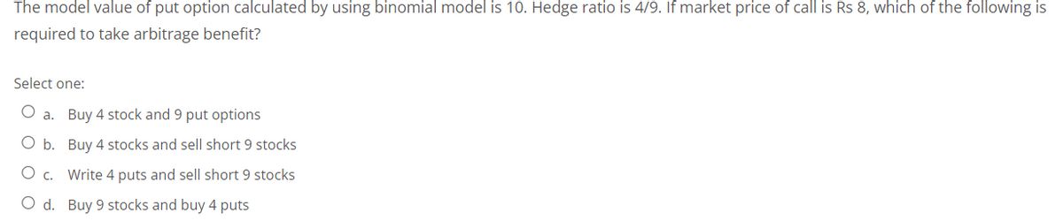 The model value of put option calculated by using binomial model is 10. Hedge ratio is 4/9. If market price of call is Rs 8, which of the following is
required to take arbitrage benefit?
Select one:
O a. Buy 4 stock and 9 put options
O b. Buy 4 stocks and sell short 9 stocks
c.
Write 4 puts and sell short 9 stocks
O d. Buy 9 stocks and buy 4 puts
