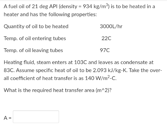 A fuel oil of 21 deg API (density = 934 kg/m³) is to be heated in a
heater and has the following properties:
Quantity of oil to be heated
3000L/hr
Temp. of oil entering tubes
220
Temp. of oil leaving tubes
970
Heating fluid, steam enters at 103C and leaves as condensate at
83C. Assume specific heat of oil to be 2.093 kJ/kg-K. Take the over-
all coefficient of heat transfer is as 140 W/m²-C.
What is the required heat transfer area (m^2)?
A =

