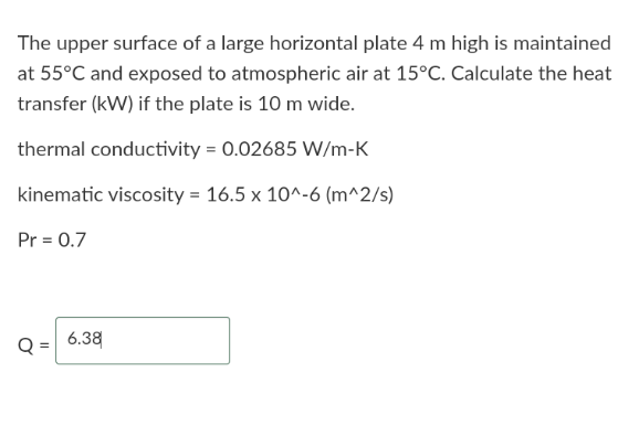 The upper surface of a large horizontal plate 4 m high is maintained
at 55°C and exposed to atmospheric air at 15°C. Calculate the heat
transfer (kW) if the plate is 10 m wide.
thermal conductivity = 0.02685 W/m-K
kinematic viscosity = 16.5 x 10^-6 (m^2/s)
Pr = 0.7
6.38
