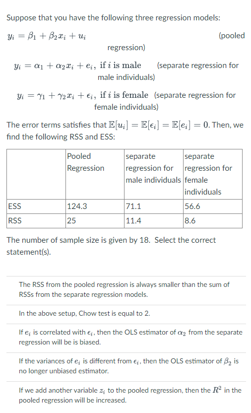 Suppose that you have the following three regression models:
Yi B₁ + B₂x₁ + Uj
regression)
Y₁ = a₁ + a₂x₁ + eį, if i is male
male individuals)
Yi = ₁ + ₂x₁ + Ei, if i is female (separate regression for
female individuals)
ESS
RSS
The error terms satisfies that E[ui] = E[ei] = E[ei] = 0. Then, we
find the following RSS and ESS:
Pooled
Regression
124.3
25
(separate regression for
(pooled
71.1
11.4
separate
separate
regression for regression for
male individuals female
individuals
56.6
8.6
The number of sample size is given by 18. Select the correct
statement(s).
The RSS from the pooled regression is always smaller than the sum of
RSSS from the separate regression models.
In the above setup, Chow test is equal to 2.
If e; is correlated with €;, then the OLS estimator of a2 from the separate
regression will be is biased.
If the variances of e; is different from €;, then the OLS estimator of 3₂ is
no longer unbiased estimator.
If we add another variable z; to the pooled regression, then the R² in the
pooled regression will be increased.