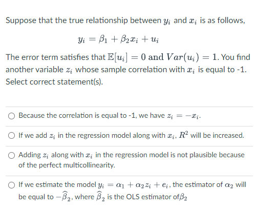 Suppose that the true relationship between y; and ; is as follows,
Yi = B₁ + B₂xi + Ui
The error term satisfies that E[u₂] = 0 and Var(u) = 1. You find
another variable zi whose sample correlation with x is equal to -1.
Select correct statement(s).
Because the correlation is equal to -1, we have %₁ = -₂.
O If we add z; in the regression model along with ;, R² will be increased.
Adding z; along with in the regression model is not plausible because
of the perfect multicollinearity.
O If we estimate the model y₁ = a₁ + a2%; + e₁, the estimator of a2 will
be equal to -3₂, where B₂ is the OLS estimator of 32