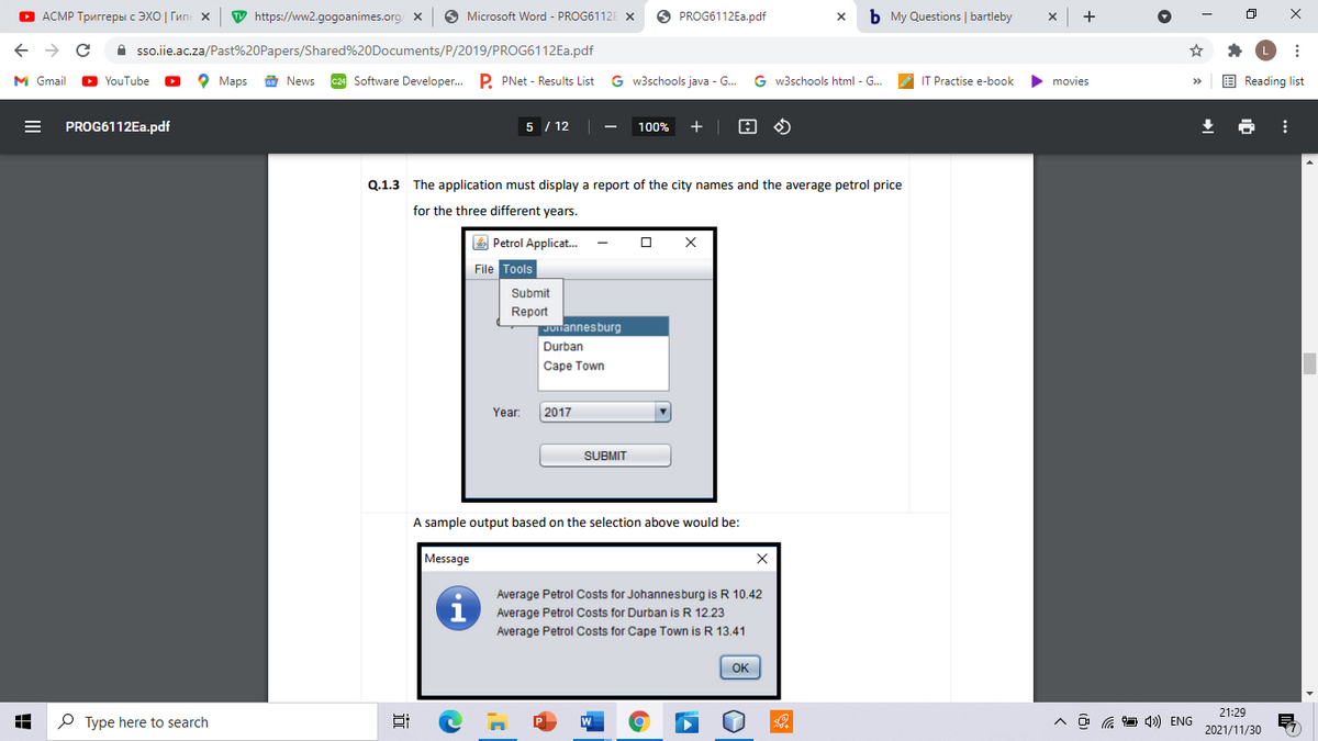 О АСМР Тригreры с ЭХО | Гип х
W https://ww2.gogoanimes.org/
O Microsoft Word - PROG6112E X
O PROG6112E..pdf
b My Questions | bartleby
->
A sso.ie.ac.za/Past%20Papers/Shared%20Documents/P/2019/PROG6112E..pdf
M Gmail
D YouTube
о Марs
E News
c24 Software Developer. P. PNet - Results List
G w3schools java - G.
G w3schools html - G...
IT Practise e-book
movies
E Reading list
PROG6112EA.pdf
5 / 12
100%
Q.1.3
The application must display a report of the city names and the average petrol price
for the three different years.
4 Petrol Applicat.
File Tools
Submit
Report
Julannesburg
Durban
Саре Town
Year:
2017
SUBMIT
A sample output based on the selection above would be:
Message
Average Petrol Costs for Johannesburg is R 10.42
Average Petrol Costs for Durban is R 12.23
Average Petrol Costs for Cape Town is R 13.41
OK
21:29
O Type here to search
A ô G 1) ENG
2021/11/30
II
