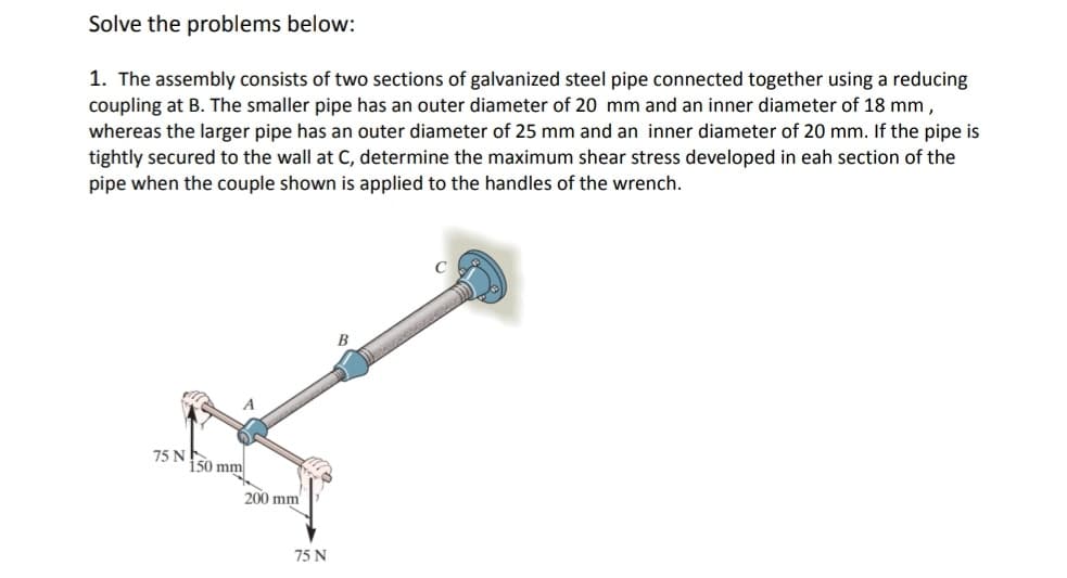 Solve the problems below:
1. The assembly consists of two sections of galvanized steel pipe connected together using a reducing
coupling at B. The smaller pipe has an outer diameter of 20 mm and an inner diameter of 18 mm,
whereas the larger pipe has an outer diameter of 25 mm and an inner diameter of 20 mm. If the pipe is
tightly secured to the wall at C, determine the maximum shear stress developed in eah section of the
pipe when the couple shown is applied to the handles of the wrench.
B
75 N
150 mm
200 mm
75 N

