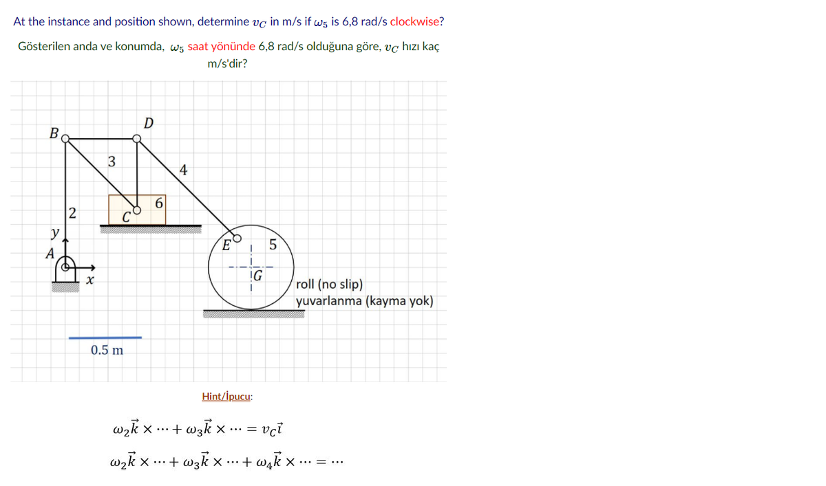At the instance and position shown, determine vg in m/s if ws is 6,8 rad/s clockwise?
Gösterilen anda ve konumda, w5 saat yönünde 6,8 rad/s olduğuna göre, vç hızı kaç
m/s'dir?
D
B
3
4
2
y
E
5
А
IG
roll (no slip)
yuvarlanma (kayma yok)
0.5 m
Hint/İpucu:
wɔk x ... + wzk x ... =
vci
wzk x ... + wzk x ...+ wak x ·.. = ...
