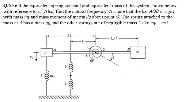 Q.6 Find the equivalent spring constant and equivalent mass of the system shown below
with reference to x1. Also, find the natural frequency. Assume that the bar AOB is rigid
with mass m3 and mass moment of inertia Jo about point O. The spring attached to the
mass at A has a mass m; and the other springs are of negligible mass. Take mi = m/4.
21
1.51
B
m
m
k
ms
