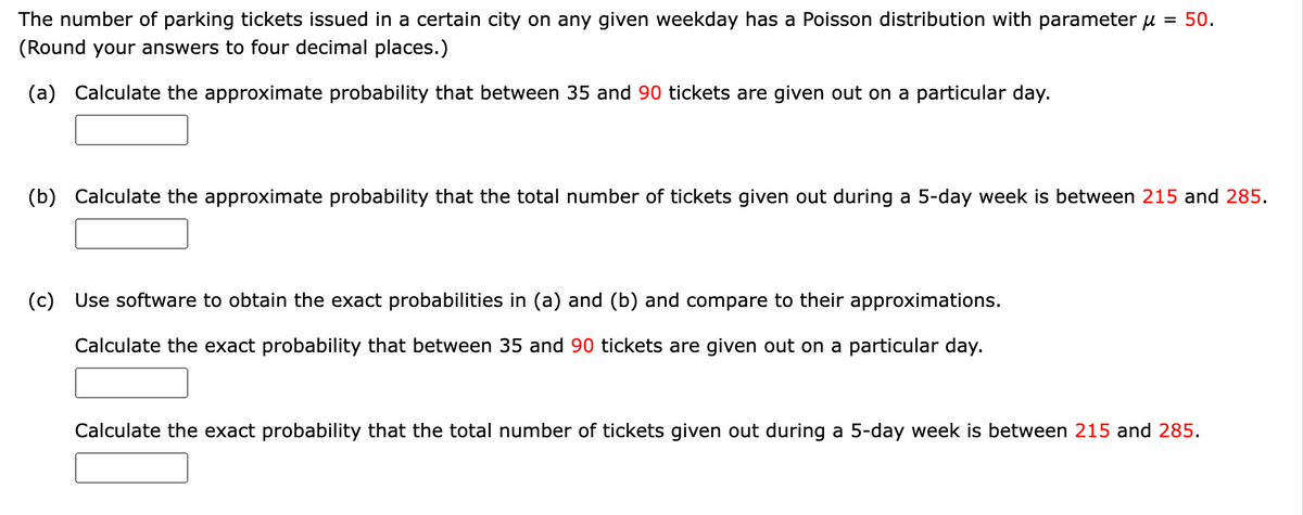 The number of parking tickets issued in a certain city on any given weekday has a Poisson distribution with parameter μ = 50.
(Round your answers to four decimal places.)
(a) Calculate the approximate probability that between 35 and 90 tickets are given out on a particular day.
(b) Calculate the approximate probability that the total number of tickets given out during a 5-day week is between 215 and 285.
(c) Use software to obtain the exact probabilities in (a) and (b) and compare to their approximations.
Calculate the exact probability that between 35 and 90 tickets are given out on a particular day.
Calculate the exact probability that the total number of tickets given out during a 5-day week is between 215 and 285.