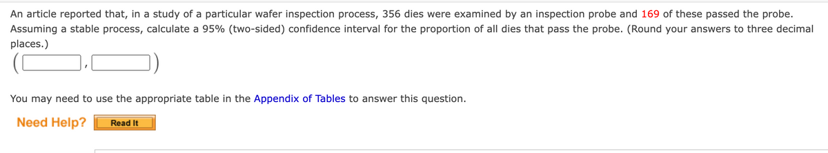 An article reported that, in a study of a particular wafer inspection process, 356 dies were examined by an inspection probe and 169 of these passed the probe.
Assuming a stable process, calculate a 95% (two-sided) confidence interval for the proportion of all dies that pass the probe. (Round your answers to three decimal
places.)
You may need to use the appropriate table in the Appendix of Tables to answer this question.
Need Help?
Read It