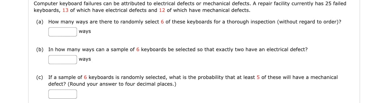 Computer keyboard failures can be attributed to electrical defects or mechanical defects. A repair facility currently has 25 failed
keyboards, 13 of which have electrical defects and 12 of which have mechanical defects.
(a) How many ways are there to randomly select 6 of these keyboards for a thorough inspection (without regard to order)?
ways
(b) In how many ways can a sample of 6 keyboards be selected so that exactly two have an electrical defect?
ways
(c) If a sample of 6 keyboards is randomly selected, what is the probability that at least 5 of these will have a mechanical
defect? (Round your answer to four decimal places.)