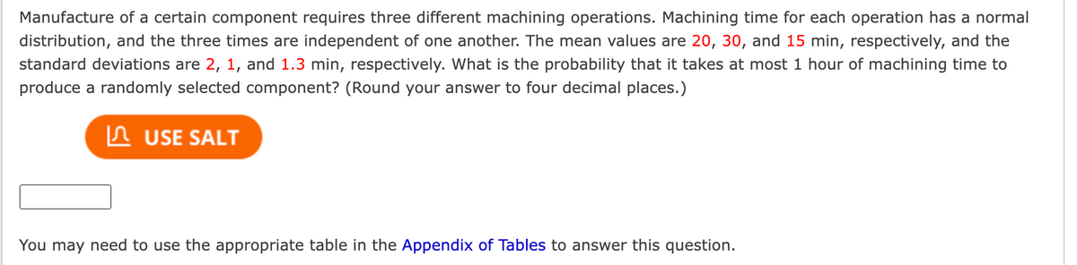Manufacture of a certain component requires three different machining operations. Machining time for each operation has a normal
distribution, and the three times are independent of one another. The mean values are 20, 30, and 15 min, respectively, and the
standard deviations are 2, 1, and 1.3 min, respectively. What is the probability that it takes at most 1 hour of machining time to
produce a randomly selected component? (Round your answer to four decimal places.)
USE SALT
You may need to use the appropriate table in the Appendix of Tables to answer this question.