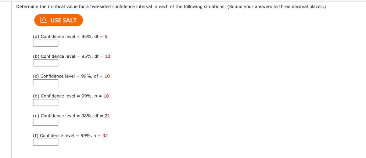 Determine the t critical value for a two-sided confidence interval in each of the following situations. (Round your answers to three decimal places.)
USE SALT
(a) Confidence level = 95%, df
(b) Confidence level = 95%, df = 10
(c) Confidence level
= 5
= 99%, df = 10
(d) Confidence level = : 99%, n = 10
(f) Confidence level
(e) Confidence level = 98%, df = 21
= 99%, n = 32
