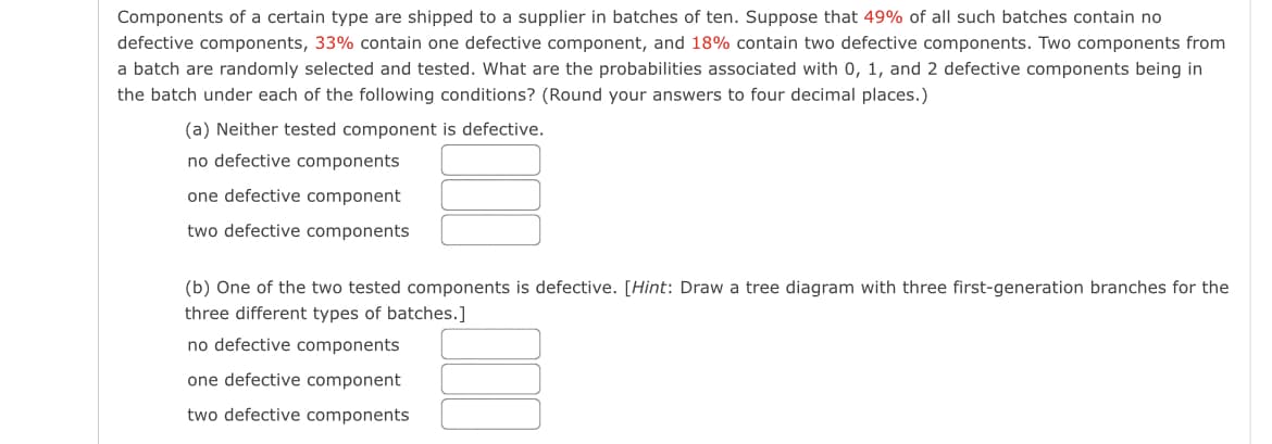 Components of a certain type are shipped to a supplier in batches of ten. Suppose that 49% of all such batches contain no
defective components, 33% contain one defective component, and 18% contain two defective components. Two components from
a batch are randomly selected and tested. What are the probabilities associated with 0, 1, and 2 defective components being in
the batch under each of the following conditions? (Round your answers to four decimal places.)
(a) Neither tested component is defective.
no defective components
one defective component
two defective components
(b) One of the two tested components is defective. [Hint: Draw a tree diagram with three first-generation branches for the
three different types of batches.]
no defective components
one defective component
two defective components