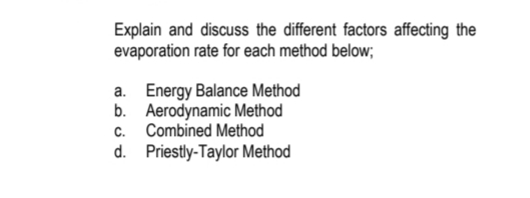 Explain and discuss the different factors affecting the
evaporation rate for each method below;
a. Energy Balance Method
b. Aerodynamic Method
c. Combined Method
d. Priestly-Taylor Method
