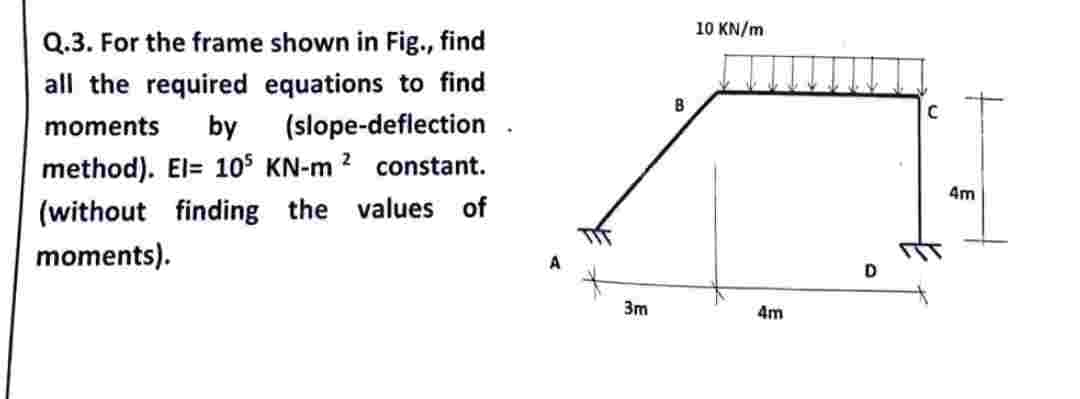 Q.3. For the frame shown in Fig., find
all the required equations to find
moments by (slope-deflection
method). El= 105 KN-m 2 constant.
(without finding the values of
moments).
3m
B
10 KN/m
4m
D
C
4m