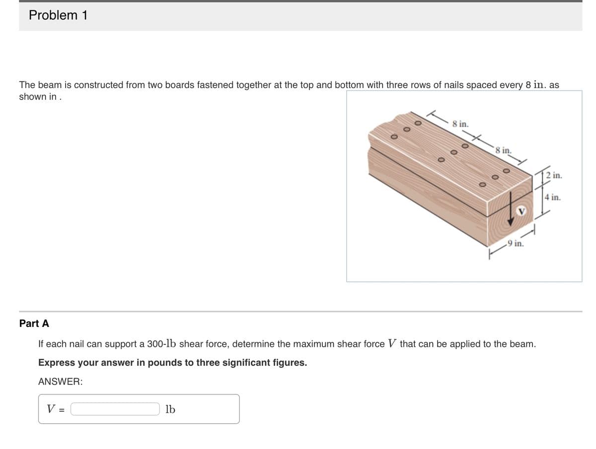 Problem 1
The beam is constructed from two boards fastened together at the top and bottom with three rows of nails spaced every 8 in. as
shown in .
V =
8 in.
lb
8 in.
Part A
If each nail can support a 300-lb shear force, determine the maximum shear force V that can be applied to the beam.
Express your answer in pounds to three significant figures.
ANSWER:
.9 in.
2 in.
4 in.
