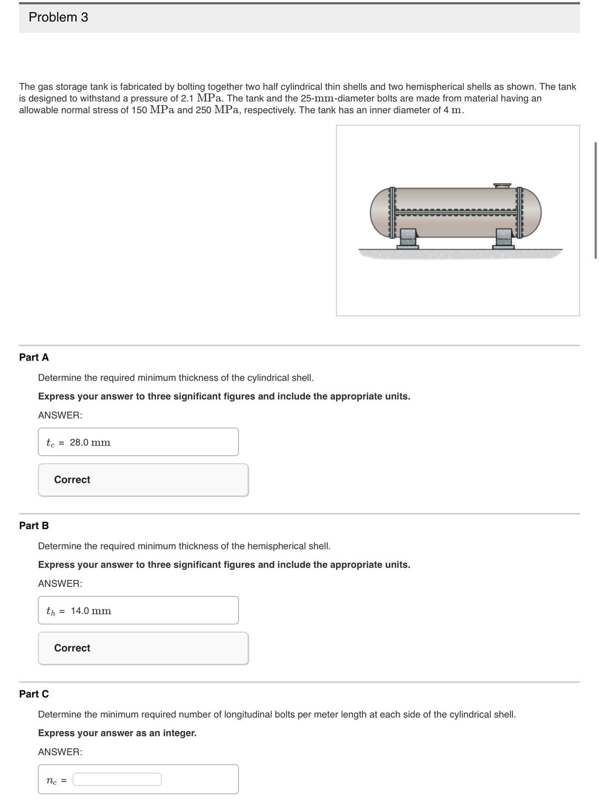 Problem 3
The gas storage tank is fabricated by bolting together two half cylindrical thin shells and two hemispherical shells as shown. The tank
is designed to withstand a pressure of 2.1 MPa. The tank and the 25-mm-diameter bolts are made from material having an
allowable normal stress of 150 MPa and 250 MPa, respectively. The tank has an inner diameter of 4 m.
Part A
Determine the required minimum thickness of the cylindrical shell.
Express your answer to three significant figures and include the appropriate units.
ANSWER:
te = 28.0 mm
Part B
Correct
Determine the required minimum thickness of the hemispherical shell.
Express your answer to three significant figures and include the appropriate units.
ANSWER:
th=14.0 mm
Part C
Correct
Determine the minimum required number of longitudinal bolts per meter length at each side of the cylindrical shell.
Express your answer as an integer.
ANSWER:
nc =