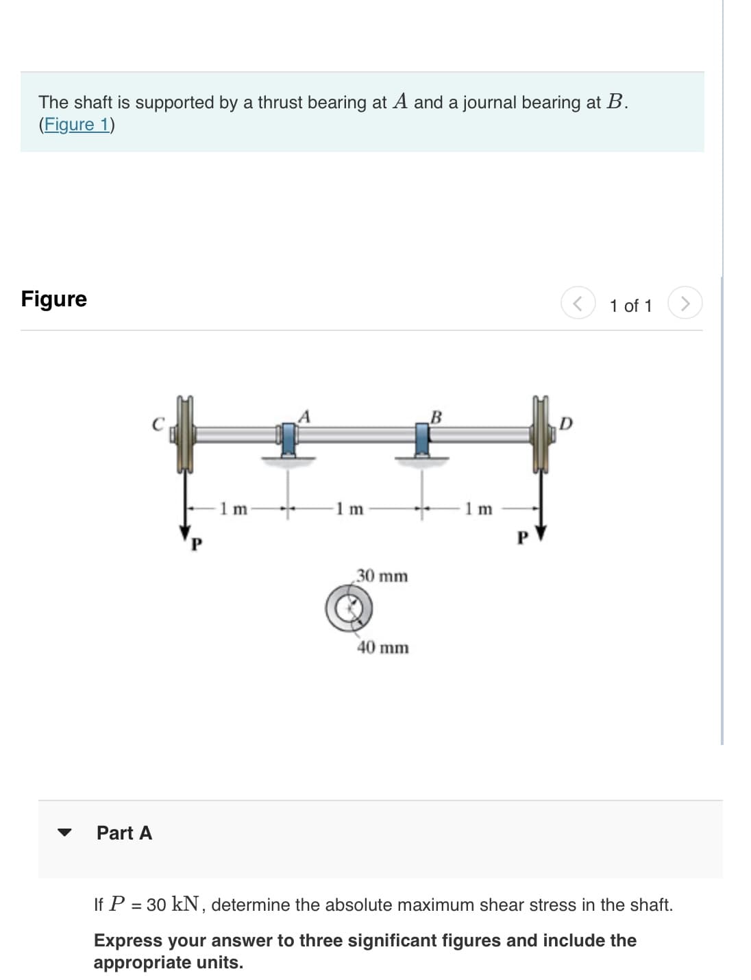 The shaft is supported by a thrust bearing at A and a journal bearing at B.
(Figure 1)
Figure
Part A
1 m
1 m
30 mm
40 mm
B
1 m
D
1 of 1
If P = 30 kN, determine the absolute maximum shear stress in the shaft.
Express your answer to three significant figures and include the
appropriate units.