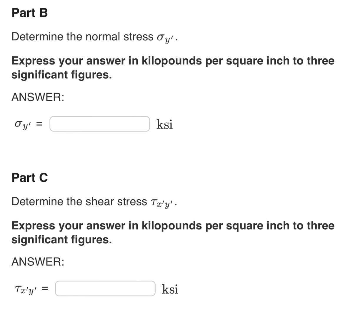 Part B
Determine the normal stress Øy'.
Express your answer in kilopounds per square inch to three
significant figures.
ANSWER:
oy'
=
ksi
Part C
Determine the shear stress Tx'y' .
Express your answer in kilopounds per square inch to three
significant figures.
ANSWER:
Tx'y' =
ksi