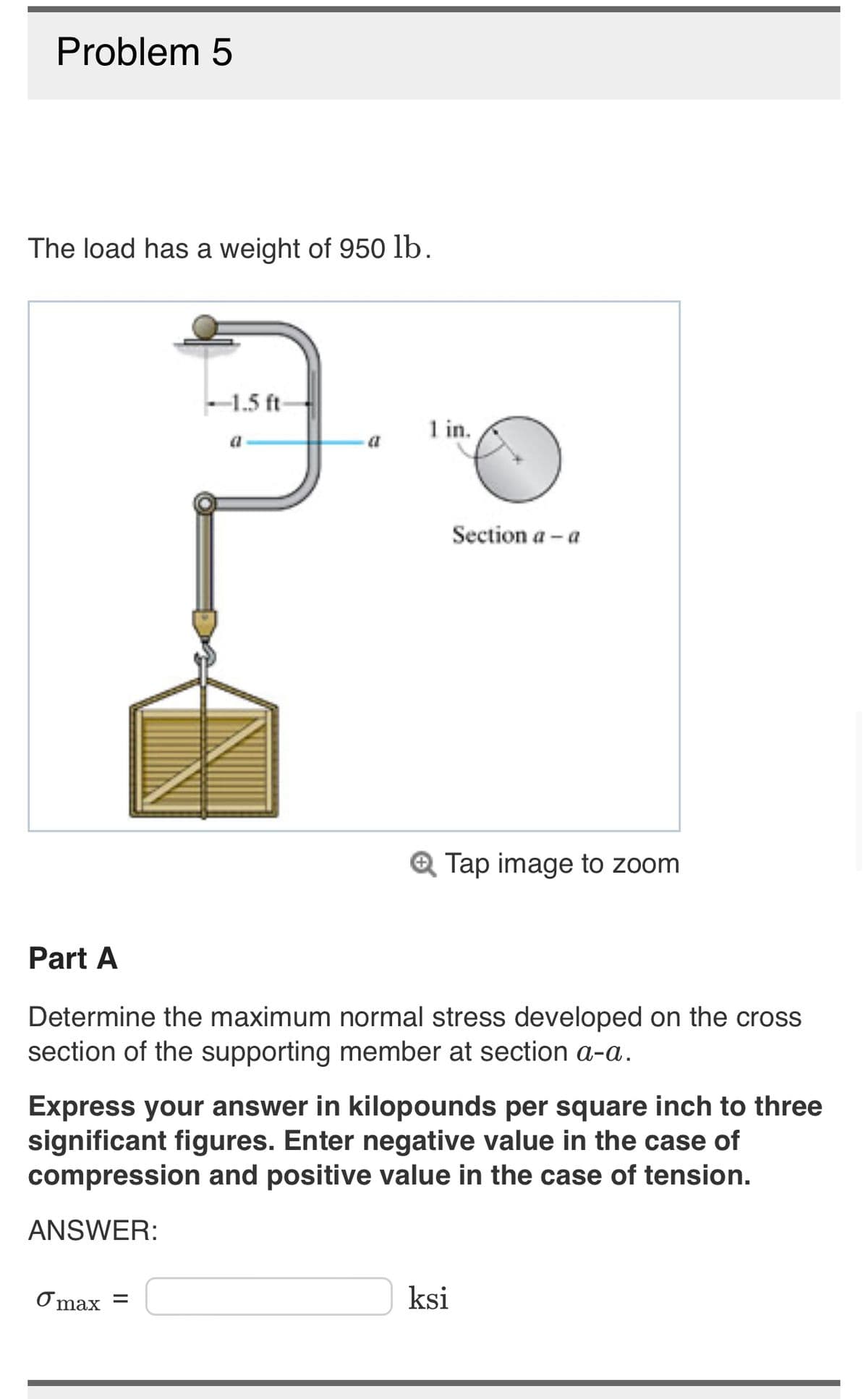 Problem 5
The load has a weight of 950 lb.
-1.5 ft-
1 in.
max =
Section a - a
Q Tap image to zoom
Part A
Determine the maximum normal stress developed on the cross
section of the supporting member at section a-a.
Express your answer in kilopounds per square inch to three
significant figures. Enter negative value in the case of
compression and positive value in the case of tension.
ANSWER:
ksi