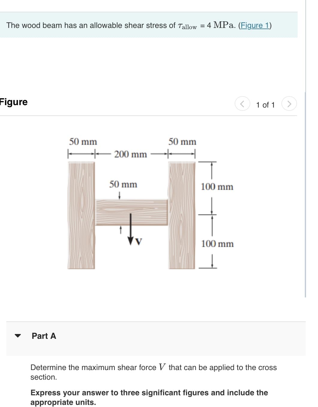 The wood beam has an allowable shear stress of Tallow = 4 MPa. (Figure 1)
Figure
Part A
50 mm
50 mm
200 mm —+ ➜
50 mm
↓
100 mm
100 mm
1 of 1
Determine the maximum shear force V that can be applied to the cross
section.
Express your answer to three significant figures and include the
appropriate units.
