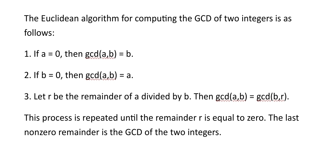 The Euclidean algorithm for computing the GCD of two integers is as
follows:
1. If a = 0, then gcd(a,b) = b.
2. If b = 0, then gcd(a,b) =
= a.
3. Let r be the remainder of a divided by b. Then gcd(a,b) = gcd(b,r).
This process is repeated until the remainder r is equal to zero. The last
nonzero remainder is the GCD of the two integers.