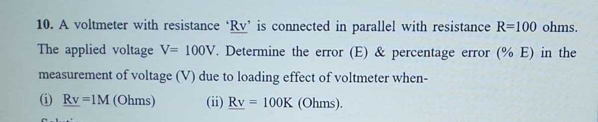 10. A voltmeter with resistance 'Rv' is connected in parallel with resistance R=100 ohms.
The applied voltage V= 100V. Determine the error (E) & percentage error (% E) in the
measurement of voltage (V) due to loading effect of voltmeter when-
(i) Rv =1M (Ohms)
(ii) Rv = 100K (Ohms).
