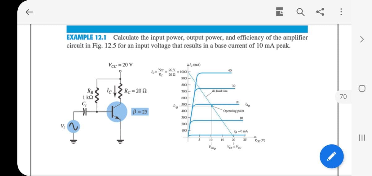 EXAMPLE 12.1 Calculate the input power, output power, and efficiency of the amplifier
circuit in Fig. 12.5 for an input voltage that results in a base current of 10 mA peak.
Vcc = 20 V
Alc (mA)
Vec 20 V
Ic=
40
1000
Rc 202
900
800
30
Ic
Rc = 20 2
700
de load line
RB
1 kQ
C;
70
600
20
Ise
500
Ice
400
Operating point
B = 25
300
10
200
100
I =0 mA
II
5
10
15
20
25
VCE (V)
VCE = Voc
