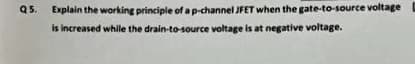 Q5.
Explain the working principle of ap-channel JFET when the gate-to-source voltage
is increased while the drain-to-source voltage is at negative voltage.
