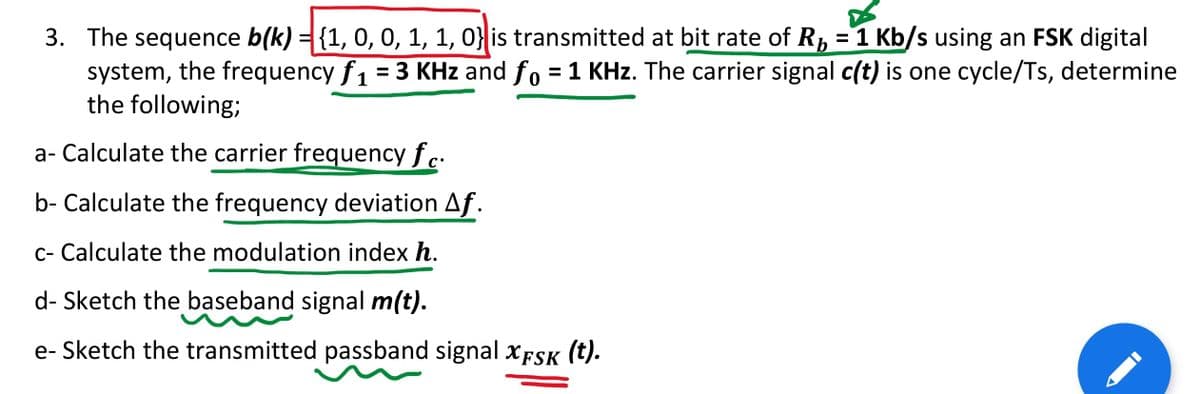 3. The sequence b(k) = {1, 0, 0, 1, 1, 0} is transmitted at bit rate of R, =1 Kb/s using an FSK digital
system, the frequency f1 = 3 KHz and fo = 1 KHz. The carrier signal c(t) is one cycle/Ts, determine
the following;
%D
a- Calculate the carrier frequency fc.
b- Calculate the frequency deviation Af.
c- Calculate the modulation index h.
d- Sketch the baseband signal m(t).
e- Sketch the transmitted passband signal XFSK
(t).
