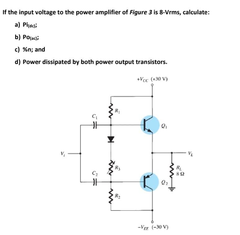 If the input voltage to the power amplifier of Figure 3 is 8-Vrms, calculate:
a) Pi(de);
b) Po(ac);
c) %n; and
d) Power dissipated by both power output transistors.
+Vcc (+30 V)
R
VL
R3
RL
C2
R2
-VEE (-30 V)

