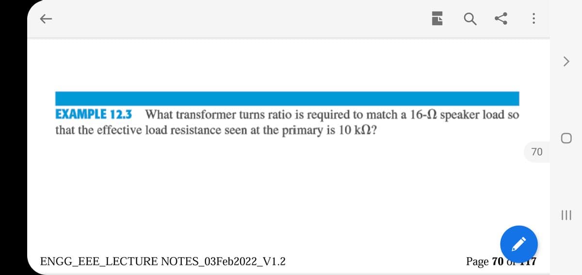 Q < :
EXAMPLE 12.3 What transformer turns ratio is required to match a 16-N speaker load so
that the effective load resistance seen at the primary is 10 kN?
70
II
ENGG_EEE_LECTURE NOTES_03Feb2022_V1.2
Page 70 o 17
